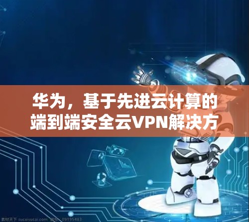 华为，基于先进云计算的端到端安全云VPN解决方案