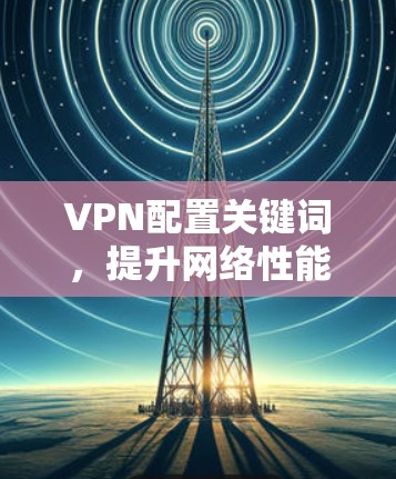 VPN配置关键词,提升网络性能的实用指南