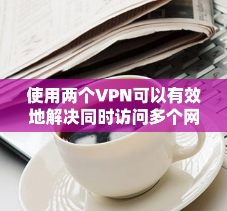 使用两个VPN可以有效地解决同时访问多个网站、在不同地方访问同一个网站以及扩展VPN连接的需求。以下是如何使用两个VPN的详细步骤