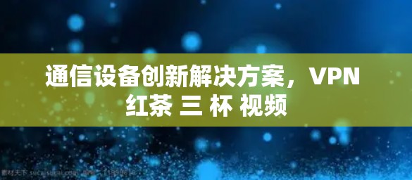 通信设备创新解决方案，VPN 红茶 三 杯 视频