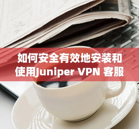 如何安全有效地安装和使用Juniper VPN 客服客户端 如何安全有效地安装和使用Juniper VPN 客服客户端