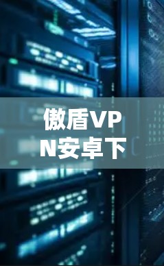 傲盾VPN安卓下载步骤详解 傲盾VPN安卓下载步骤详解