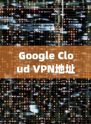 Google Cloud VPN地址解析，高效访问与安全防护的双刃剑