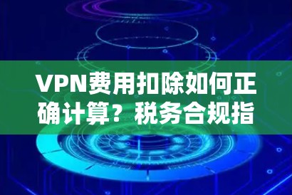 VPN费用扣除如何正确计算？税务合规指南