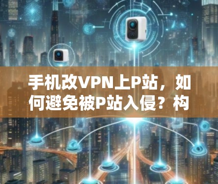 手机改VPN上P站，如何避免被P站入侵？构建VPN安全新范式