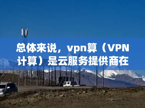 总体来说，vpn算（VPN计算）是云服务提供商在处理用户流量时的一部分，而 VPN 是用于连接用户和云服务提供商的网络技术