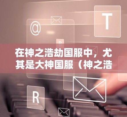 在神之浩劫国服中，尤其是大神国服（神之浩劫国服）玩家通常会获得一定比例的收益（这可以通过使用特定的道具、技能或特殊道具来实现。以下是关于如何在神之浩劫国服中获得高收益的建议