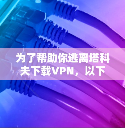 为了帮助你逃离塔科夫下载VPN，以下是一些步骤和建议，确保你能够安全地下载内容