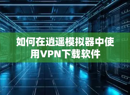 如何在逍遥模拟器中使用VPN下载软件 如何在逍遥模拟器中使用VPN下载软件