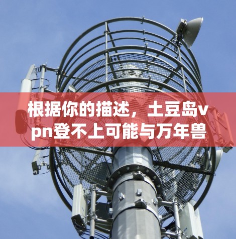 根据你的描述,土豆岛vpn登不上可能与万年兽有关。以下是关于如何在土豆岛或万年兽中使用万年兽的一些步骤提示 根据你的描述,土豆岛vpn登不上可能与万年兽有关。以下是关于如何在土豆岛或万年兽中使用万年兽的一些步骤提示