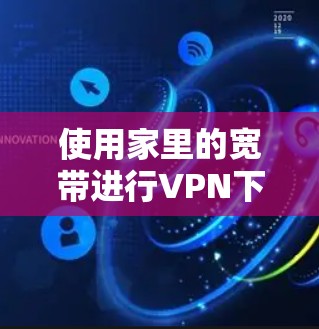 使用家里的宽带进行VPN下载和上传，可以有效地增加数据传输量并降低网络延迟。以下是详细的步骤指南