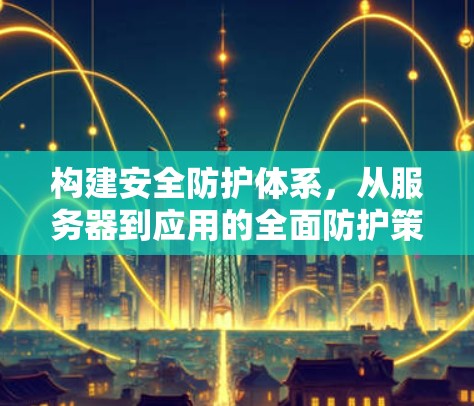 构建安全防护体系,从服务器到应用的全面防护策略 构建安全防护体系,从服务器到应用的全面防护策略