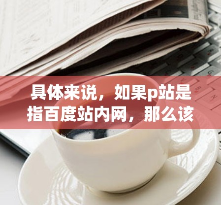 具体来说,如果p站是指百度站内网,那么该网站可能与某个国家的VPN服务提供商有合作,用户通过p站访问该服务。例如,百度可能与中国的某一家VPN公司合作,用户通过百度站内网连接到该公司的服务器 具体来说,如果p站是指百度站内网,那么该网站可能与某个国家的VPN服务提供商有合作,用户通过p站访问该服务。例如,百度可能与中国的某一家VPN公司合作,用户通过百度站内网连接到该公司的服务器