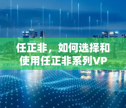 任正非,如何选择和使用任正非系列VPN? 任正非,如何选择和使用任正非系列VPN?