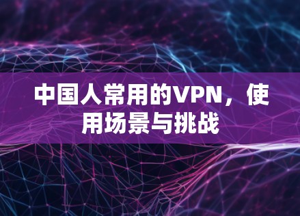中国人常用的VPN,使用场景与挑战 中国人常用的VPN,使用场景与挑战