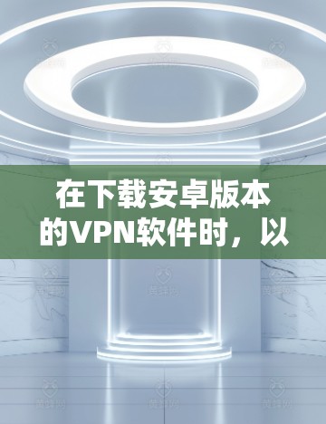 在下载安卓版本的VPN软件时,以下几点可以帮助你选择最适合你的 在下载安卓版本的VPN软件时,以下几点可以帮助你选择最适合你的