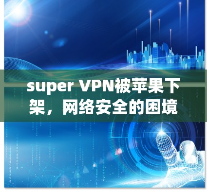 super VPN被苹果下架,网络安全的困境与解决方案 super VPN被苹果下架,网络安全的困境与解决方案