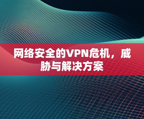 网络安全的VPN危机,威胁与解决方案 网络安全的VPN危机,威胁与解决方案