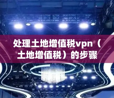 处理土地增值税vpn(土地增值税)的步骤如下