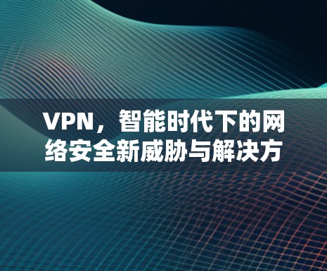 VPN,智能时代下的网络安全新威胁与解决方案