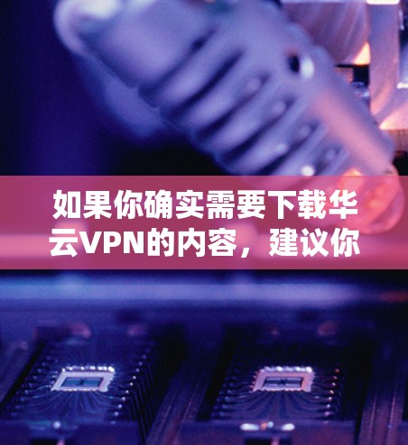 如果你确实需要下载华云VPN的内容,建议你从官方网站下载,或者通过其他合法的VPN服务下载。华云VPN提供多种VPN服务,包括端到端VPN、移动数据传输等,你可以根据自己的需求选择合适的服务