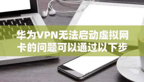 华为VPN无法启动虚拟网卡的问题可以通过以下步骤进行排查和解决