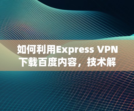 如何利用Express VPN下载百度内容，技术解析与实际案例