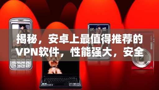 揭秘,安卓上最值得推荐的VPN软件,性能强大,安全可靠,值得你花时间!