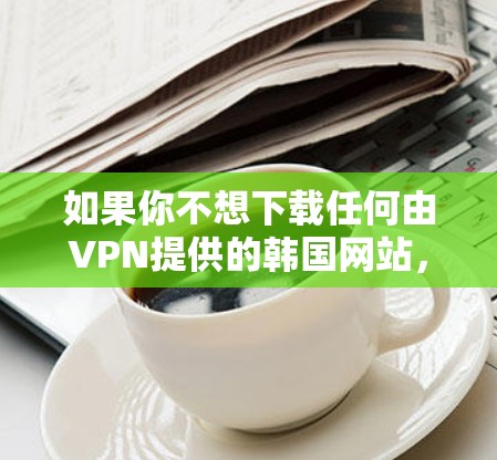 如果你不想下载任何由VPN提供的韩国网站，可以考虑以下几种方式来管理你的访问