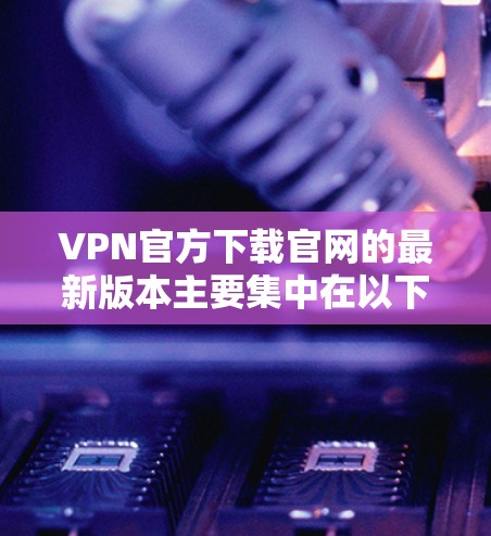 VPN官方下载官网的最新版本主要集中在以下几个方面