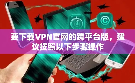 要下载VPN官网的跨平台版，建议按照以下步骤操作