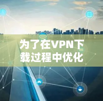 为了在VPN下载过程中优化流量，确保下载顺利且安全，可以按照以下步骤操作