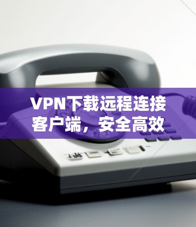 VPN下载远程连接客户端,安全高效,方便快捷 VPN下载远程连接客户端,安全高效,方便快捷