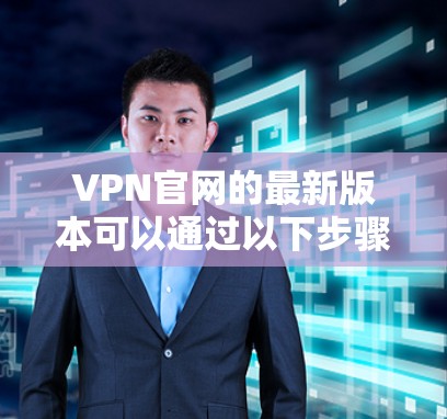 VPN官网的最新版本可以通过以下步骤获取信息和下载