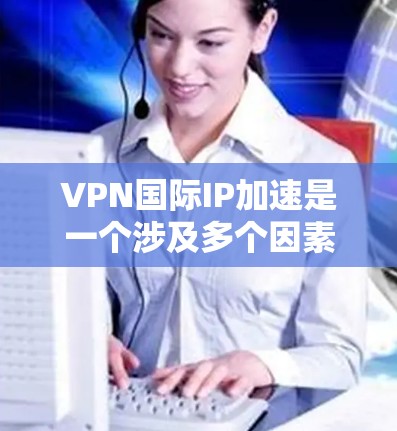 VPN国际IP加速是一个涉及多个因素的复杂问题，以下是对该问题的逐步解释和解答