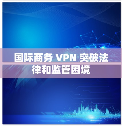 国际商务 VPN 突破法律和监管困境