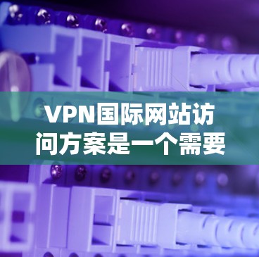 VPN国际网站访问方案是一个需要谨慎考虑的步骤，因为它涉及国际网络访问的法律、安全性和合规性。以下是一个详细的访问方案，帮助您理解和执行VPN国际网站的访问计划