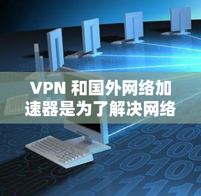 VPN 和国外网络加速器是为了解决网络连接安全性和速度提升问题而设计的工具。以下是一个结构化的总结 VPN 和国外网络加速器是为了解决网络连接安全性和速度提升问题而设计的工具。以下是一个结构化的总结