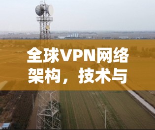 全球VPN网络架构，技术与安全的双刃剑