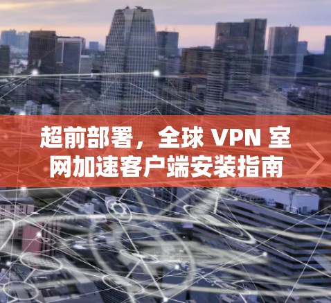 超前部署,全球 VPN 室网加速客户端安装指南 超前部署,全球 VPN 室网加速客户端安装指南