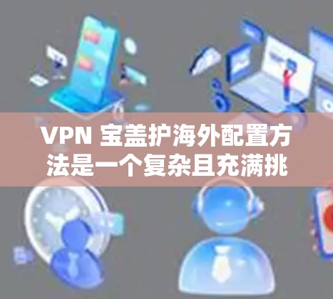 VPN 宝盖护海外配置方法是一个复杂且充满挑战的领域,涉及多个方面的考虑和操作。以下是一步步的解决方案 VPN 宝盖护海外配置方法是一个复杂且充满挑战的领域,涉及多个方面的考虑和操作。以下是一步步的解决方案