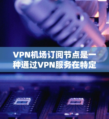 VPN机场订阅节点是一种通过VPN服务在特定机场提供加密通信的网络设备，通常用于访问机场安全通道或进行国际会议。以下是一步步的指南，帮助您理解和操作VPN机场订阅节点