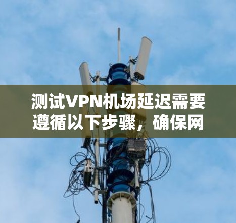 测试VPN机场延迟需要遵循以下步骤，确保网络稳定和设置正确