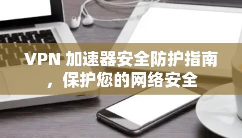 VPN 加速器安全防护指南，保护您的网络安全