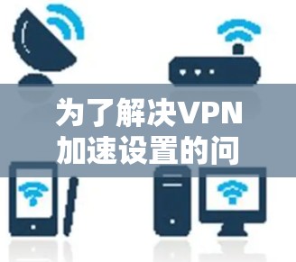 为了解决VPN加速设置的问题,以下是详细的步骤说明 为了解决VPN加速设置的问题,以下是详细的步骤说明