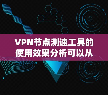VPN节点测速工具的使用效果分析可以从以下几个方面进行探讨