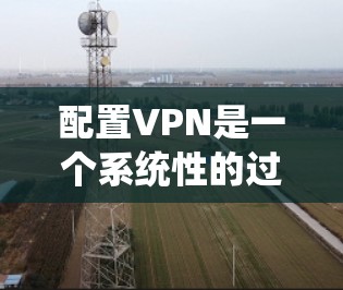 配置VPN是一个系统性的过程，涉及多个步骤和配置，以下是一步步的指南