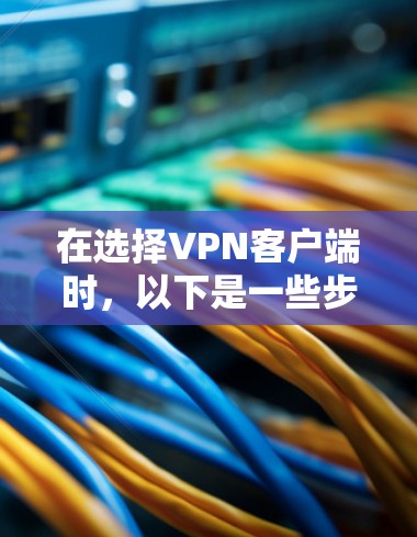 在选择VPN客户端时，以下是一些步骤和建议，帮助你做出明智的选择
