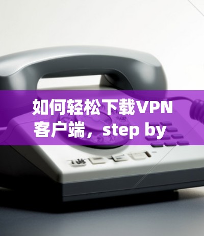 如何轻松下载VPN客户端,step by step guide 如何轻松下载VPN客户端,step by step guide