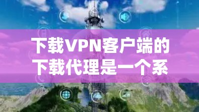 下载VPN客户端的下载代理是一个系统性的过程，涉及技术、安全和信息管理等多个方面。以下是一个清晰的指南，帮助您顺利完成这一过程